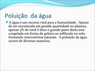 Poluição da água
A água é um recurso vital para a humanidade . Apesar
de ser encontrada em grande quantidade no planeta,
apenas 3% do total é doce e grande parte desta está
congelada em forma de geleira ou infiltrada no solo,
formando reservatórios naturais. A poluição da água
ocorre de diversas maneiras.
 