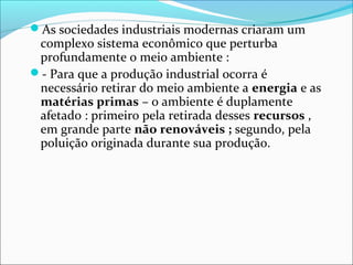 As sociedades industriais modernas criaram um
complexo sistema econômico que perturba
profundamente o meio ambiente :
- Para que a produção industrial ocorra é
necessário retirar do meio ambiente a energia e as
matérias primas – o ambiente é duplamente
afetado : primeiro pela retirada desses recursos ,
em grande parte não renováveis ; segundo, pela
poluição originada durante sua produção.
 
