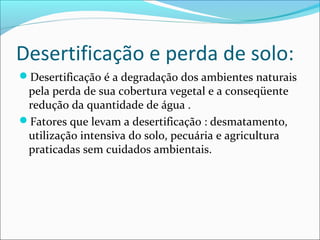 Desertificação e perda de solo:
Desertificação é a degradação dos ambientes naturais
pela perda de sua cobertura vegetal e a conseqüente
redução da quantidade de água .
Fatores que levam a desertificação : desmatamento,
utilização intensiva do solo, pecuária e agricultura
praticadas sem cuidados ambientais.
 