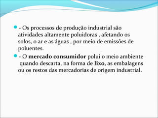 - Os processos de produção industrial são
atividades altamente poluidoras , afetando os
solos, o ar e as águas , por meio de emissões de
poluentes.
- O mercado consumidor polui o meio ambiente
quando descarta, na forma de lixo, as embalagens
ou os restos das mercadorias de origem industrial.
 