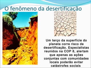 O fenômeno da desertificação
Um terço da superfície do
planeta corre risco de
desertificação. Especialistas
reunidos na COP 8, alertam
que apenas as ações
conjuntas com comunidades
locais poderão evitar
catástrofes sociais
 