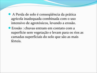  A Perda de solo é conseqüência da prática
agrícola inadequada combinada com o uso
intensivo de agrotóxicos, levando a erosão.
Erosão : chuvas entram em contato com a
superfície sem vegetação e levam para os rios as
camadas superficiais do solo que são as mais
férteis.
 