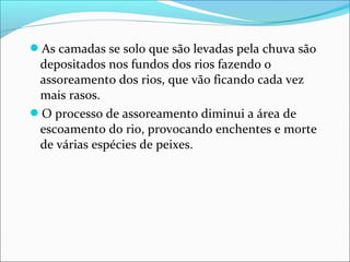 As camadas se solo que são levadas pela chuva são
depositados nos fundos dos rios fazendo o
assoreamento dos rios, que vão ficando cada vez
mais rasos.
O processo de assoreamento diminui a área de
escoamento do rio, provocando enchentes e morte
de várias espécies de peixes.
 
