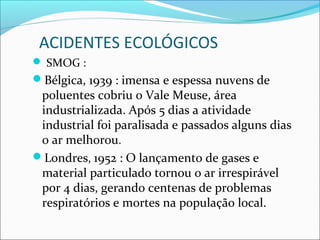 ACIDENTES ECOLÓGICOS
 SMOG :
Bélgica, 1939 : imensa e espessa nuvens de
poluentes cobriu o Vale Meuse, área
industrializada. Após 5 dias a atividade
industrial foi paralisada e passados alguns dias
o ar melhorou.
Londres, 1952 : O lançamento de gases e
material particulado tornou o ar irrespirável
por 4 dias, gerando centenas de problemas
respiratórios e mortes na população local.
 