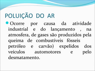POLUIÇÃO DO AR
Ocorre por causa da atividade
industrial e do lançamento , na
atmosfera, de gases são produzidos pela
queima de combustíveis fósseis
petróleo e carvão) expelidos dos
veículos automotores e pelo
desmatamento.
 