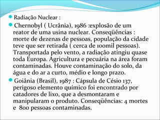 Radiação Nuclear :
Chernobyl ( Ucrânia), 1986 :explosão de um
reator de uma usina nuclear. Conseqüências :
morte de dezenas de pessoas, população da cidade
teve que ser retirada ( cerca de 100mil pessoas).
Transportada pelo vento, a radiação atingiu quase
toda Europa. Agricultura e pecuária na área foram
contaminadas. Houve contaminação do solo, da
água e do ar a curto, médio e longo prazo.
Goiânia (Brasil), 1987 : Cápsula de Césio 137,
perigoso elemento químico foi encontrado por
catadores de lixo, que a desmontaram e
manipularam o produto. Conseqüências: 4 mortes
e 800 pessoas contaminadas.
 