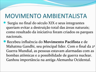 MOVIMENTO AMBIENTALISTA
 Surgiu no final do século XIX e seus integrantes
queriam evitar a destruição total das áreas naturais;
como resultado da iniciativa foram criados os parques
nacionais.
Recebeu influência do Movimento Pacifista e de
Mahatma Gandhi, seu principal líder. Com o final da 2ª
Guerra Mundial, as pessoas estavam alarmadas com as
bombas atômicas e a possibilidade de guerra nuclear.
Ganhou importância na antiga Alemanha Ocidental.
 