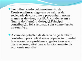 Foi influenciado pelo movimento de
Contracultura: negavam os valores da
sociedade de consumo e propunham novas
maneiras de viver; nos EUA, condenavam a
Guerra do Vietnã(1960/1975).Principal
contribuição foi a retomada das comunidades
alternativas.
A crise do petróleo da década de 70 também
contribuiu pois pela 1ª vez a população mundial
teve acesso aos problemas ligados à escassez
deste recurso, vital para o funcionamento da
economia mundial.
 
