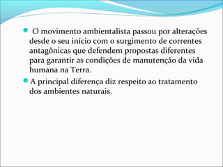  O movimento ambientalista passou por alterações
desde o seu início com o surgimento de correntes
antagônicas que defendem propostas diferentes
para garantir as condições de manutenção da vida
humana na Terra.
A principal diferença diz respeito ao tratamento
dos ambientes naturais.
 