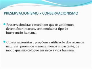 PRESERVACIONISMO x CONSERVACIONISMO
Preservacionistas : acreditam que os ambientes
devem ficar intactos, sem nenhuma tipo de
intervenção humana.
Conservacionistas : propõem a utilização dos recursos
naturais , porém de maneira menos impactante, de
modo que não coloque em risco a vida humana.
 