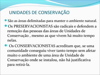 UNIDADES DE CONSERVAÇÃO
São as áreas delimitadas para manter o ambiente natural.
Os PRESERVACIONISTAS são radicais e defendem a
remoção das pessoas das áreas de Unidades de
Conservação , mesmo as que vivem há muito tempo
nelas.
 Os CONSERVACIONISTAS acreditam que, se uma
comunidade conseguiu viver tanto tempo sem afetar
muito o ambiente de uma área de Unidade de
Conservação onde se instalou, não há justificativa
para retirá-la.
 