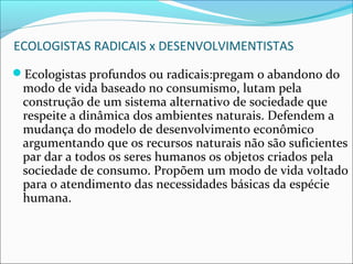 ECOLOGISTAS RADICAIS x DESENVOLVIMENTISTAS
Ecologistas profundos ou radicais:pregam o abandono do
modo de vida baseado no consumismo, lutam pela
construção de um sistema alternativo de sociedade que
respeite a dinâmica dos ambientes naturais. Defendem a
mudança do modelo de desenvolvimento econômico
argumentando que os recursos naturais não são suficientes
par dar a todos os seres humanos os objetos criados pela
sociedade de consumo. Propõem um modo de vida voltado
para o atendimento das necessidades básicas da espécie
humana.
 