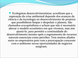  Ecologistas desenvolvimentistas: acreditam que a
superação da crise ambiental depende dos avanços da
ciência e da tecnologia no desenvolvimento de projetos
que possibilitem limpar e despoluir o planeta. São
chamados ecocapitalistas e acham que não é necessário
alterar o modelo econômico em que vivemos, mas sim
ajustá-lo, para permitir a continuidade do
desenvolvimento mesmo após o esgotamento de recursos
naturais essenciais como petróleo. Tem muitos aliados
entre os empresários pois com a preocupação crescente
com o ambiente novas oportunidades de negócios
surgiram.
 