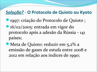 Solução? - O Protocolo de Quioto ou Kyoto
1997: criação do Protocolo de Quioto ;
16/02/2005: entrada em vigor do
protocolo após a adesão da Rússia - 141
países;
Meta de Quioto: reduzir em 5,2% a
emissão de gases de estufa entre 2008 e
2012 em relação aos índices de 1990;
 
