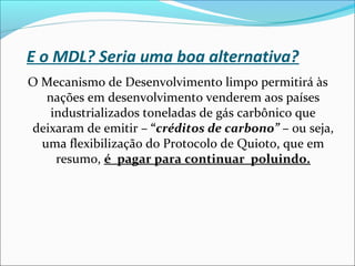 E o MDL? Seria uma boa alternativa?
O Mecanismo de Desenvolvimento limpo permitirá às
nações em desenvolvimento venderem aos países
industrializados toneladas de gás carbônico que
deixaram de emitir – “créditos de carbono” – ou seja,
uma flexibilização do Protocolo de Quioto, que em
resumo, é pagar para continuar poluindo.
 