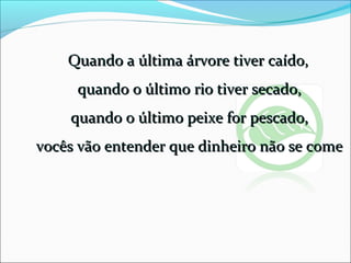 Quando a última árvore tiver caído,Quando a última árvore tiver caído,
quando o último rio tiver secado,quando o último rio tiver secado,
quando o último peixe for pescado,quando o último peixe for pescado,
vocês vão entender que dinheiro não se comevocês vão entender que dinheiro não se come
 