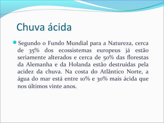 Chuva ácida
Segundo o Fundo Mundial para a Natureza, cerca
de 35% dos ecossistemas europeus já estão
seriamente alterados e cerca de 50% das florestas
da Alemanha e da Holanda estão destruídas pela
acidez da chuva. Na costa do Atlântico Norte, a
água do mar está entre 10% e 30% mais ácida que
nos últimos vinte anos.
 