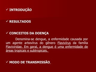 INTRODUÇÃO  RESULTADOS  CONCEITOS DA DOENÇA Denomina-se dengue, a enfermidade causada por um agente arbovírus do gênero  Flavivírus  da família  Flaviviridae. Em geral, a dengue é uma enfermidade de áreas tropicais e subtropicais.  MODO DE TRANSMISSÃO   