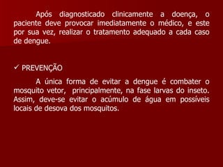 Após diagnosticado clinicamente a doença, o paciente deve provocar imediatamente o médico, e este por sua vez, realizar o tratamento adequado a cada caso de dengue. PREVENÇÃO  A única forma de evitar a dengue é combater o mosquito vetor,  principalmente, na fase larvas do inseto. Assim, deve-se evitar o acúmulo de água em possíveis locais de desova dos mosquitos. 