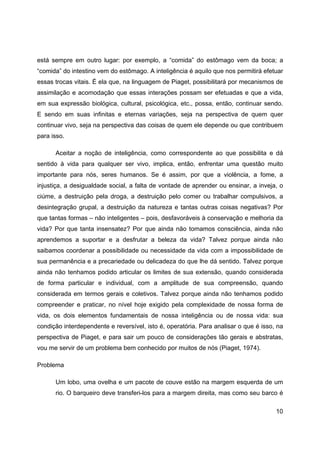 10
está sempre em outro lugar: por exemplo, a “comida” do estômago vem da boca; a
“comida” do intestino vem do estômago. A inteligência é aquilo que nos permitirá efetuar
essas trocas vitais. É ela que, na linguagem de Piaget, possibilitará por mecanismos de
assimilação e acomodação que essas interações possam ser efetuadas e que a vida,
em sua expressão biológica, cultural, psicológica, etc., possa, então, continuar sendo.
E sendo em suas infinitas e eternas variações, seja na perspectiva de quem quer
continuar vivo, seja na perspectiva das coisas de quem ele depende ou que contribuem
para isso.
Aceitar a noção de inteligência, como correspondente ao que possibilita e dá
sentido à vida para qualquer ser vivo, implica, então, enfrentar uma questão muito
importante para nós, seres humanos. Se é assim, por que a violência, a fome, a
injustiça, a desigualdade social, a falta de vontade de aprender ou ensinar, a inveja, o
ciúme, a destruição pela droga, a destruição pelo comer ou trabalhar compulsivos, a
desintegração grupal, a destruição da natureza e tantas outras coisas negativas? Por
que tantas formas – não inteligentes – pois, desfavoráveis à conservação e melhoria da
vida? Por que tanta insensatez? Por que ainda não tomamos consciência, ainda não
aprendemos a suportar e a desfrutar a beleza da vida? Talvez porque ainda não
saibamos coordenar a possibilidade ou necessidade da vida com a impossibilidade de
sua permanência e a precariedade ou delicadeza do que lhe dá sentido. Talvez porque
ainda não tenhamos podido articular os limites de sua extensão, quando considerada
de forma particular e individual, com a amplitude de sua compreensão, quando
considerada em termos gerais e coletivos. Talvez porque ainda não tenhamos podido
compreender e praticar, no nível hoje exigido pela complexidade de nossa forma de
vida, os dois elementos fundamentais de nossa inteligência ou de nossa vida: sua
condição interdependente e reversível, isto é, operatória. Para analisar o que é isso, na
perspectiva de Piaget, e para sair um pouco de considerações tão gerais e abstratas,
vou me servir de um problema bem conhecido por muitos de nós (Piaget, 1974).
Problema
Um lobo, uma ovelha e um pacote de couve estão na margem esquerda de um
rio. O barqueiro deve transferi-los para a margem direita, mas como seu barco é
 
