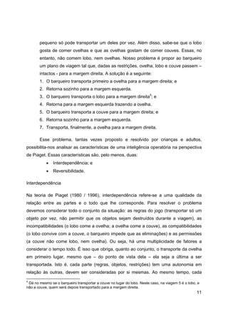 11
pequeno só pode transportar um deles por vez. Além disso, sabe-se que o lobo
gosta de comer ovelhas e que as ovelhas gostam de comer couves. Essas, no
entanto, não comem lobo, nem ovelhas. Nosso problema é propor ao barqueiro
um plano de viagem tal que, dadas as restrições, ovelha, lobo e couve passem –
intactos - para a margem direita. A solução é a seguinte:
1. O barqueiro transporta primeiro a ovelha para a margem direita; e
2. Retorna sozinho para a margem esquerda.
3. O barqueiro transporta o lobo para a margem direita5
; e
4. Retorna para a margem esquerda trazendo a ovelha.
5. O barqueiro transporta a couve para a margem direita; e
6. Retorna sozinho para a margem esquerda.
7. Transporta, finalmente, a ovelha para a margem direita.
Esse problema, tantas vezes proposto e resolvido por crianças e adultos,
possibilita-nos analisar as características de uma inteligência operatória na perspectiva
de Piaget. Essas características são, pelo menos, duas:
• Interdependência; e
• Reversibilidade.
Interdependência
Na teoria de Piaget (1980 / 1996), interdependência refere-se a uma qualidade da
relação entre as partes e o todo que lhe corresponde. Para resolver o problema
devemos considerar todo o conjunto da situação: as regras do jogo (transportar só um
objeto por vez, não permitir que os objetos sejam destruídos durante a viagem), as
incompatibilidades (o lobo come a ovelha; a ovelha come a couve), as compatibilidades
(o lobo convive com a couve, o barqueiro impede que as eliminações) e as permissões
(a couve não come lobo, nem ovelha). Ou seja, há uma multiplicidade de fatores a
considerar o tempo todo. É isso que obriga, quanto ao conjunto, o transporte da ovelha
em primeiro lugar, mesmo que – do ponto de vista dela – ela seja a última a ser
transportada. Isto é, cada parte (regras, objetos, restrições) tem uma autonomia em
relação às outras, devem ser consideradas por si mesmas. Ao mesmo tempo, cada
5
Dá no mesmo se o barqueiro transportar a couve no lugar do lobo. Neste caso, na viagem 5 é o lobo, e
não a couve, quem será depois transportado para a margem direita.
 