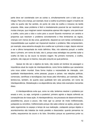 12
parte deve ser coordenada com as outras e, simultaneamente com o todo que as
integra. Para uma criança, por exemplo, levar a ovelha na primeira viagem e trazê-la de
volta na quarta não faz sentido, do ponto de vista da ovelha e inclusive da tarefa
proposta. Aliás, esse problema é fácil e imediatamente possível de ser resolvido por
muitas crianças, que imaginam serem necessárias apenas três viagens: uma para levar
a ovelha, outra para o lobo e outra para a couve! Quando montamos um cenário e
propomos que resolvam o problema concretamente e lhes lembramos as regras,
crianças com menos de dez anos, geralmente, deparam-se com tantas contradições e
impossibilidades que supõem ser impossível resolver o problema. Não compreendem,
por exemplo, essa estranha situação de a ovelha ser a primeira a viajar, depois retornar
e ser a última transportada de modo definitivo. Mas, nós sabemos porquê: a ovelha
deve ir primeiro, em nome do todo, isto é, porque essa estratégia nos permite isolar a
ovelha do lobo ou da couve na terceira viagem. No primeiro momento, a ovelha,
portanto, não viaja por si mesma, mas pelo conjunto ao qual pertence.
Apesar de não ser o objetivo do texto, não resisto em lembrar de passagem a
importância atual da noção de interdependência, como forma dialética que caracteriza
uma nova ordem mundial. Essa forma implica a necessidade de interação, com
qualidade interdependente, entre pessoas, grupos e países: nas relações políticas,
comerciais, científicas e tecnológicas (nas trocas pela informática, por exemplo). Mas,
lembra-nos, também, do quanto essa qualidade tem sido pervertida, em nome da
interdependência. Globalização e co-dependência são, talvez dois exemplos marcantes
disso.
A interdependência evita que, como na vida, tentemos resolver o problema por
ensaio e erro, ou seja, corrigindo a posteriori, primeiro agindo e depois sofrendo as
conseqüências de nossa ação. A interdependência, nos processos de desenvolvimento,
possibilita-nos, pouco a pouco, não mais agir ou pensar de modo indiferenciado,
justaposto ou sincrético. Indiferenciado porque não sabe ordenar as ações, porque não
sabe organizá-las no espaço e tempo de sua realização. Justaposto porque objetos e
acontecimentos são tratados de modo paralelo e dissociados: quando pensamos na
ovelha, esquecemos da couve e do lobo. Sincrético porque ao querermos juntar ou
 