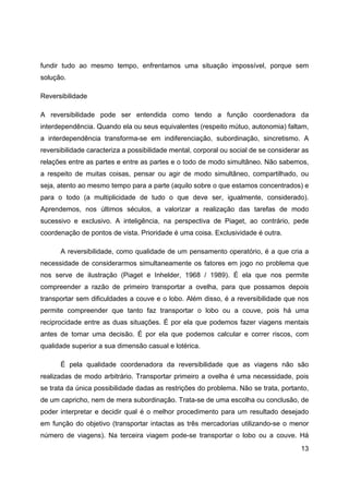 13
fundir tudo ao mesmo tempo, enfrentamos uma situação impossível, porque sem
solução.
Reversibilidade
A reversibilidade pode ser entendida como tendo a função coordenadora da
interdependência. Quando ela ou seus equivalentes (respeito mútuo, autonomia) faltam,
a interdependência transforma-se em indiferenciação, subordinação, sincretismo. A
reversibilidade caracteriza a possibilidade mental, corporal ou social de se considerar as
relações entre as partes e entre as partes e o todo de modo simultâneo. Não sabemos,
a respeito de muitas coisas, pensar ou agir de modo simultâneo, compartilhado, ou
seja, atento ao mesmo tempo para a parte (aquilo sobre o que estamos concentrados) e
para o todo (a multiplicidade de tudo o que deve ser, igualmente, considerado).
Aprendemos, nos últimos séculos, a valorizar a realização das tarefas de modo
sucessivo e exclusivo. A inteligência, na perspectiva de Piaget, ao contrário, pede
coordenação de pontos de vista. Prioridade é uma coisa. Exclusividade é outra.
A reversibilidade, como qualidade de um pensamento operatório, é a que cria a
necessidade de considerarmos simultaneamente os fatores em jogo no problema que
nos serve de ilustração (Piaget e Inhelder, 1968 / 1989). É ela que nos permite
compreender a razão de primeiro transportar a ovelha, para que possamos depois
transportar sem dificuldades a couve e o lobo. Além disso, é a reversibilidade que nos
permite compreender que tanto faz transportar o lobo ou a couve, pois há uma
reciprocidade entre as duas situações. É por ela que podemos fazer viagens mentais
antes de tomar uma decisão. É por ela que podemos calcular e correr riscos, com
qualidade superior a sua dimensão casual e lotérica.
É pela qualidade coordenadora da reversibilidade que as viagens não são
realizadas de modo arbitrário. Transportar primeiro a ovelha é uma necessidade, pois
se trata da única possibilidade dadas as restrições do problema. Não se trata, portanto,
de um capricho, nem de mera subordinação. Trata-se de uma escolha ou conclusão, de
poder interpretar e decidir qual é o melhor procedimento para um resultado desejado
em função do objetivo (transportar intactas as três mercadorias utilizando-se o menor
número de viagens). Na terceira viagem pode-se transportar o lobo ou a couve. Há
 