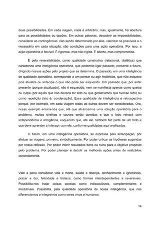 14
duas possibilidades. Em cada viagem, nada é arbitrário, mas, igualmente, há abertura
para as possibilidades ou opções. Em outras palavras, descobrir as impossibilidades,
considerar as contingências, não sendo determinado por elas, valorizar os possíveis e o
necessário em cada situação, são condições para uma ação operatória. Por isso, a
ação operatória é flexível. É rigorosa, mas não rígida. É aberta, mas comprometida.
É pela reversibilidade, como qualidade construtiva (relacional, dialética) que
caracteriza uma inteligência operatória, que podemos ligar passado, presente e futuro,
dirigindo nossas ações pelo projeto que as determina. O passado, em uma inteligência
de qualidade operatória, corresponde a um pensar ou agir históricos, que não esquece
pois atualiza ou antecipa o que não pode ser esquecido. Um passado que, por estar
presente (porque atualizado), não é esquecido, nem se manifesta apenas como queixa
ou culpa (por aquilo que não deveria ter sido ou que gostaríamos que tivesse sido) ou
como repetição (isto é, condenação). Essa qualidade de inteligência é retrospectiva
porque, por exemplo, em cada viagem todas as outras devem ser consideradas. Ora,
nosso exemplo ensina-nos que, até que alcancemos uma solução operatória para o
problema, muitas ovelhas e couves serão comidas e que o lobo reinará com
independência e arrogância, esquecido que, até ele, também faz parte de um todo e
que deve aprender a interagir com ele, conforme qualidades aqui analisadas.
O futuro, em uma inteligência operatória, se expressa pela antecipação, por
efetuar as viagens, primeiro, simbolicamente. Por poder criticar as hipóteses sugeridas
por nossa reflexão. Por poder inferir resultados bons ou ruins para o objetivo proposto
pelo problema. Por poder planejar e decidir as melhores ações antes de realizá-las
concretamente.
Vale a pena considerar vida e morte, saúde e doença, conhecimento e ignorância,
prazer e dor, felicidade e tristeza, como formas interdependentes e reversíveis.
Possibilita-nos tratar coisas opostas como indissociáveis, complementares e
irredutíveis. Possibilita, pela qualidade operatória de nossa inteligência, que nos
diferenciemos e integremos como seres vivos e humanos.
 