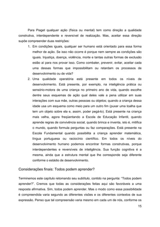 15
Para Piaget qualquer ação (física ou mental) tem como direção a qualidade
construtiva, interdependente e reversível de realização. Mas, aceitar essa direção
supõe compreender duas restrições:
1. Em condições iguais, qualquer ser humano está orientado para essa forma
melhor de ação. Se isso não ocorre é porque nem sempre as condições são
iguais. Injustiça, doença, violência, morte e tantas outras formas de exclusão
estão aí para nos provar isso. Como combater, prevenir, evitar, aceitar cada
uma dessas formas que impossibilitam ou retardam os processos de
desenvolvimento ou de vida?
2. Uma qualidade operatória está presente em todos os níveis de
desenvolvimento. Está presente, por exemplo, na inteligência prática ou
sensório-motora de uma criança no primeiro ano de vida, quando escolhe
dentre seus esquemas de ação qual deles vale a pena utilizar em suas
interações com sua mãe, outras pessoas ou objetos; quando a criança dessa
idade usa um esquema como meio para um outro fim (puxar uma toalha que
tem um objeto sobre ela e, assim, poder pegá-lo). Está presente na criança
mais velha, agora freqüentando a Escola de Educação Infantil, quando
aprende regras de convivência social, quando brinca e inventa, isto é, mitifica
o mundo, quando formula perguntas ou faz comparações. Está presente na
Escola Fundamental quando possibilita a criança aprender matemática,
língua portuguesa ou raciocínio científico. Em todos os níveis do
desenvolvimento humano podemos encontrar formas construtivas, porque
interdependentes e reversíveis de inteligência. Sua função cognitiva é a
mesma, ainda que a estrutura mental que lhe corresponde seja diferente
conforme o estádio de desenvolvimento.
Considerações finais: Todos podem aprender?
Terminemos este capítulo retomando seu subtítulo, contido na pergunta: “Todos podem
aprender?”. Cremos que todas as considerações feitas aqui são favoráveis a uma
resposta afirmativa. Sim, todos podem aprender. Mas o modo como essa possibilidade
é compreendida varia segundo as diferentes visões e os diferentes contextos de sua
expressão. Penso que tal compreensão varia mesmo em cada um de nós, conforme os
 