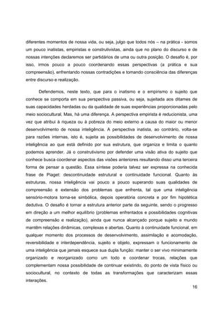 16
diferentes momentos de nossa vida, ou seja, julgo que todos nós – na prática - somos
um pouco inatistas, empiristas e construtivistas, ainda que no plano do discurso e de
nossas intenções declaremos ser partidários de uma ou outra posição. O desafio é, por
isso, irmos pouco a pouco coordenando essas perspectivas (a prática e sua
compreensão), enfrentando nossas contradições e tomando consciência das diferenças
entre discurso e realização.
Defendemos, neste texto, que para o inatismo e o empirismo o sujeito que
conhece se comporta em sua perspectiva passiva, ou seja, sujeitada aos ditames de
suas capacidades herdadas ou da qualidade de suas experiências proporcionadas pelo
meio sociocultural. Mas, há uma diferença. A perspectiva empirista é reducionista, uma
vez que atribui à riqueza ou à pobreza do meio externo a causa do maior ou menor
desenvolvimento de nossa inteligência. A perspectiva inatista, ao contrário, volta-se
para razões internas, isto é, sujeita as possibilidades de desenvolvimento de nossa
inteligência ao que está definido por sua estrutura, que organiza e limita o quanto
podemos aprender. Já o construtivismo por defender uma visão ativa do sujeito que
conhece busca coordenar aspectos das visões anteriores resultando disso uma terceira
forma de pensar a questão. Essa síntese poderia talvez ser expressa na conhecida
frase de Piaget: descontinuidade estrutural e continuidade funcional. Quanto às
estruturas, nossa inteligência vai pouco a pouco superando suas qualidades de
compreensão e extensão dos problemas que enfrenta, tal que uma inteligência
sensório-motora torna-se simbólica, depois operatória concreta e por fim hipotética
dedutiva. O desafio é tornar a estrutura anterior parte da seguinte, sendo o progresso
em direção a um melhor equilíbrio (problemas enfrentados e possibilidades cognitivas
de compreensão e realização), ainda que nunca alcançado porque sujeito e mundo
mantêm relações dinâmicas, complexas e abertas. Quanto à continuidade funcional, em
qualquer momento dos processos de desenvolvimento, assimilação e acomodação,
reversibilidade e interdependência, sujeito e objeto, expressam o funcionamento de
uma inteligência que jamais esquece sua dupla função: manter o ser vivo minimamente
organizado e reorganizado como um todo e coordenar trocas, relações que
complementam nossa possibilidade de continuar existindo, do ponto de vista físico ou
sociocultural, no contexto de todas as transformações que caracterizam essas
interações.
 