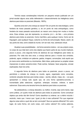 17
Termino essas considerações incluindo um pequeno ensaio publicado em um
jornal escolar alguns anos atrás defendendo o desenvolvimento da inteligência como
abertura para todos os possíveis (Macedo, 1997b).
Quantos anos tem uma criança ao nascer? De um ponto de vista biológico, como
herdeira de nosso passado genético, e, de um ponto de vista antropológico, como
herdeira de nosso passado sociocultural, ao nascer uma criança tem muitos e muitos
anos. Essa síntese, que ela representa, ou encarna, já é – de fato – uma primeira
abertura para todos os possíveis. Como mamífero, para qualquer mama. Como ser de
linguagem, para qualquer língua, costume ou forma de comunicação. Nasce, assim, de
seu ponto de vista, como cidadã do mundo. Um ser real, mas, sobretudo virtual.
Atualizar suas possibilidades – de forma sensório-motora – em seu próprio corpo,
no corpo de sua mãe bem como dos objetos que fazem parte de seu mundo implicará,
pouco a pouco, uma segunda forma de abertura de sua inteligência para todos os
possíveis. Por volta dos dois anos, a criança abre-se para o mundo dos símbolos,
podendo, agora, sintetizar em palavras, gestos, imagens, convenções, tudo aquilo que
já vivera como sentimentos ou movimentos. Além disso, pode pensar ou projetar coisas
impossíveis no plano sensório-motor. Pode sonhar, fantasiar, fazer perguntas, simular
explicações, fazer de conta.
A segunda forma de abertura para todos os possíveis, pouco a pouco, vai
permitindo a entrada da criança no mundo, agora, organizado como conceitos,
contendo soluções técnicas para tantas coisas – escrita, cálculo, mapa, etc. – as quais
apresentam à criança tudo aquilo que, de uma forma operatório-concreta, a
humanidade pôde selecionar, organizar, antecipar, encaixar, ordenar, e assim
sobreviver. Essa seria uma terceira forma de abertura para todos os possíveis.
Na adolescência, a criança descobre, ou melhor, inventa, seja como teoria, seja
como prática, um quarto modo de abertura para todos os possíveis. Como conceituar
objetos que ainda não têm forma? Como classificar ou ordenar, se o critério incluído /
excluído, maior que / menor que / igual, já não é mais suficiente? Por que organizar
alguma coisa sobre a qual não se tem convicção? Que se quereria diferente? Em outro
lugar, de outra forma, em outro corpo, com outros valores? Em outras palavras,
 