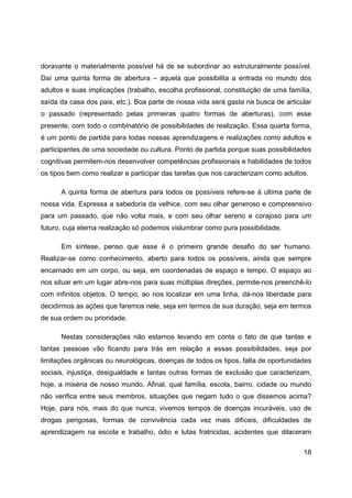 18
doravante o materialmente possível há de se subordinar ao estruturalmente possível.
Daí uma quinta forma de abertura – aquela que possibilita a entrada no mundo dos
adultos e suas implicações (trabalho, escolha profissional, constituição de uma família,
saída da casa dos pais, etc.). Boa parte de nossa vida será gasta na busca de articular
o passado (representado pelas primeiras quatro formas de aberturas), com esse
presente, com todo o combinatório de possibilidades de realização. Essa quarta forma,
é um ponto de partida para todas nossas aprendizagens e realizações como adultos e
participantes de uma sociedade ou cultura. Ponto de partida porque suas possibilidades
cognitivas permitem-nos desenvolver competências profissionais e habilidades de todos
os tipos bem como realizar e participar das tarefas que nos caracterizam como adultos.
A quinta forma de abertura para todos os possíveis refere-se à ultima parte de
nossa vida. Expressa a sabedoria da velhice, com seu olhar generoso e compreensivo
para um passado, que não volta mais, e com seu olhar sereno e corajoso para um
futuro, cuja eterna realização só podemos vislumbrar como pura possibilidade.
Em síntese, penso que esse é o primeiro grande desafio do ser humano.
Realizar-se como conhecimento, aberto para todos os possíveis, ainda que sempre
encarnado em um corpo, ou seja, em coordenadas de espaço e tempo. O espaço ao
nos situar em um lugar abre-nos para suas múltiplas direções, permite-nos preenchê-lo
com infinitos objetos. O tempo, ao nos localizar em uma linha, dá-nos liberdade para
decidirmos as ações que faremos nele, seja em termos de sua duração, seja em termos
de sua ordem ou prioridade.
Nestas considerações não estamos levando em conta o fato de que tantas e
tantas pessoas vão ficando para trás em relação a essas possibilidades, seja por
limitações orgânicas ou neurológicas, doenças de todos os tipos, falta de oportunidades
sociais, injustiça, desigualdade e tantas outras formas de exclusão que caracterizam,
hoje, a miséria de nosso mundo. Afinal, qual família, escola, bairro, cidade ou mundo
não verifica entre seus membros, situações que negam tudo o que dissemos acima?
Hoje, para nós, mais do que nunca, vivemos tempos de doenças incuráveis, uso de
drogas perigosas, formas de convivência cada vez mais difíceis, dificuldades de
aprendizagem na escola e trabalho, ódio e lutas fratricidas, acidentes que dilaceram
 