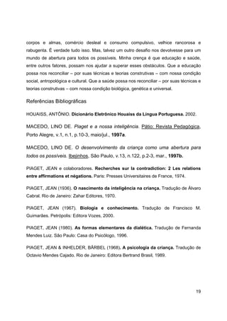 19
corpos e almas, comércio desleal e consumo compulsivo, velhice rancorosa e
rabugenta. É verdade tudo isso. Mas, talvez um outro desafio nos devolvesse para um
mundo de abertura para todos os possíveis. Minha crença é que educação e saúde,
entre outros fatores, possam nos ajudar a superar esses obstáculos. Que a educação
possa nos reconciliar – por suas técnicas e teorias construtivas – com nossa condição
social, antropológica e cultural. Que a saúde possa nos reconciliar – por suas técnicas e
teorias construtivas – com nossa condição biológica, genética e universal.
Referências Bibliográficas
HOUAISS, ANTÔNIO. Dicionário Eletrônico Houaiss da Língua Portuguesa. 2002.
MACEDO, LINO DE. Piaget e a nossa inteligência. Pátio: Revista Pedagógica,
Porto Alegre, v.1, n.1, p.10-3, maio/jul., 1997a.
MACEDO, LINO DE. O desenvolvimento da criança como uma abertura para
todos os possíveis. Ibejinhos, São Paulo, v.13, n.122, p.2-3, mar., 1997b.
PIAGET, JEAN e colaboradores. Recherches sur la contradiction: 2 Les relations
entre affirmations et négations. Paris: Presses Universitaires de France, 1974.
PIAGET, JEAN (1936). O nascimento da inteligência na criança. Tradução de Álvaro
Cabral. Rio de Janeiro: Zahar Editores, 1970.
PIAGET, JEAN (1967). Biologia e conhecimento. Tradução de Francisco M.
Guimarães. Petrópolis: Editora Vozes, 2000.
PIAGET, JEAN (1980). As formas elementares da dialética. Tradução de Fernanda
Mendes Luiz. São Paulo: Casa do Psicólogo, 1996.
PIAGET, JEAN & INHELDER, BÄRBEL (1968). A psicologia da criança. Tradução de
Octavio Mendes Cajado. Rio de Janeiro: Editora Bertrand Brasil, 1989.
 