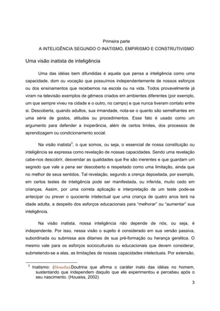 3
Primeira parte
A INTELIGÊNCIA SEGUNDO O INATISMO, EMPIRISMO E CONSTRUTIVISMO
Uma visão inatista de inteligência
Uma das idéias bem difundidas é aquela que pensa a inteligência como uma
capacidade, dom ou vocação que possuímos independentemente de nossos esforços
ou dos ensinamentos que recebemos na escola ou na vida. Todos provavelmente já
viram na televisão exemplos de gêmeos criados em ambientes diferentes (por exemplo,
um que sempre viveu na cidade e o outro, no campo) e que nunca tiveram contato entre
si. Descoberta, quando adultos, sua irmandade, nota-se o quanto são semelhantes em
uma série de gostos, atitudes ou procedimentos. Esse fato é usado como um
argumento para defender a inoperância, além de certos limites, dos processos de
aprendizagem ou condicionamento social.
Na visão inatista3
, o que somos, ou seja, o essencial de nossa constituição ou
inteligência se expressa como revelação de nossas capacidades. Sendo uma revelação
cabe-nos descobrir, desvendar as qualidades que lhe são inerentes e que guardam um
segredo que vale a pena ser descoberto e respeitado como uma limitação, ainda que
no melhor de seus sentidos. Tal revelação, segundo a crença depositada, por exemplo,
em certos testes de inteligência pode ser manifestada, ou inferida, muito cedo em
crianças. Assim, por uma correta aplicação e interpretação de um teste pode-se
antecipar ou prever o quociente intelectual que uma criança de quatro anos terá na
idade adulta, a despeito dos esforços educacionais para “melhorar” ou “aumentar” sua
inteligência.
Na visão inatista, nossa inteligência não depende de nós, ou seja, é
independente. Por isso, nessa visão o sujeito é considerado em sua versão passiva,
subordinada ou submissa aos ditames de sua pré-formação ou herança genética. O
mesmo vale para os esforços socioculturais ou educacionais que devem considerar,
submetendo-se a elas, as limitações de nossas capacidades intelectuais. Por extensão,
3
Inatismo: (filosofia).Doutrina que afirma o caráter inato das idéias no homem,
sustentando que independem daquilo que ele experimentou e percebeu após o
seu nascimento. (Houaiss, 2002)
 