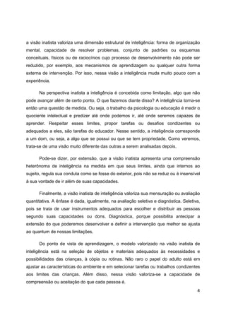 4
a visão inatista valoriza uma dimensão estrutural de inteligência: forma de organização
mental, capacidade de resolver problemas, conjunto de padrões ou esquemas
conceituais, físicos ou de raciocínios cujo processo de desenvolvimento não pode ser
reduzido, por exemplo, aos mecanismos de aprendizagem ou qualquer outra forma
externa de intervenção. Por isso, nessa visão a inteligência muda muito pouco com a
experiência.
Na perspectiva inatista a inteligência é concebida como limitação, algo que não
pode avançar além de certo ponto. O que fazemos diante disso? A inteligência torna-se
então uma questão de medida. Ou seja, o trabalho da psicologia ou educação é medir o
quociente intelectual e predizer até onde podemos ir, até onde seremos capazes de
aprender. Respeitar esses limites, propor tarefas ou desafios condizentes ou
adequados a eles, são tarefas do educador. Nesse sentido, a inteligência corresponde
a um dom, ou seja, a algo que se possui ou que se tem propriedade. Como veremos,
trata-se de uma visão muito diferente das outras a serem analisadas depois.
Pode-se dizer, por extensão, que a visão inatista apresenta uma compreensão
heterônoma de inteligência na medida em que seus limites, ainda que internos ao
sujeito, regula sua conduta como se fosse do exterior, pois não se reduz ou é insensível
à sua vontade de ir além de suas capacidades.
Finalmente, a visão inatista de inteligência valoriza sua mensuração ou avaliação
quantitativa. A ênfase é dada, igualmente, na avaliação seletiva e diagnóstica. Seletiva,
pois se trata de usar instrumentos adequados para escolher e distribuir as pessoas
segundo suas capacidades ou dons. Diagnóstica, porque possibilita antecipar a
extensão do que poderemos desenvolver e definir a intervenção que melhor se ajusta
ao quantum de nossas limitações.
Do ponto de vista de aprendizagem, o modelo valorizado na visão inatista de
inteligência está na seleção de objetos e materiais adequados às necessidades e
possibilidades das crianças, à cópia ou rotinas. Não raro o papel do adulto está em
ajustar as características do ambiente e em selecionar tarefas ou trabalhos condizentes
aos limites das crianças. Além disso, nessa visão valoriza-se a capacidade de
compreensão ou aceitação do que cada pessoa é.
 
