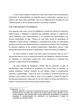 5
Em sua versão negativa ou pessimista, essa visão muitas vezes se expressa por
sentimentos de impossibilidade, de aceitação passiva, conformada e queixosa de um
destino a que todos estão submetidos, como se a inteligência fosse resultante de uma
vontade superior ou de um desígnio que temos que aceitar e respeitar.
Uma visão empirista4
de inteligência
Uma segunda visão muito comum de inteligência é aquela que advém do empirismo.
Nesse sentido, a inteligência é resultante das qualidades positivas ou negativas de
nossa experiência. Seu desenvolvimento é um somatório das aprendizagens que
tivemos oportunidade de fazer. Trata-se de uma visão causal ou dependente de
inteligência. Causal, porque a inteligência é conseqüência de ações ou estimulações
positivas em favor de seu desenvolvimento ou daquelas que puderam inibir a expressão
de aspectos negativos ou de contextos desfavoráveis. Dependente, porque a falta
desses elementos pode prejudicar ou desfavorecer o desenvolvimento da inteligência.
Na visão empirista a ênfase recai sobre aquilo que devemos fazer ou que a
pessoa deve fazer em favor do desenvolvimento de sua inteligência. Valorizam-se todas
as mediações ou intervenções sociais bem como programas ou instruções que
produzem o desenvolvimento da inteligência.
Na visão empirista de inteligência a ênfase está na conversão, ou seja, na
transformação, pelos benefícios da experiência, de nossa forma de aprender ou
resolver problemas. Trata-se, portanto, de criar hábitos, rotinas e procedimentos
favoráveis à aprendizagem. Trata-se de criar um contexto ou ambiente favorável que
estimula o que é positivo, que afasta ou pune o que é negativo. O papel do adulto ou
das pessoas responsáveis, nesse caso, é o de criar regras ou normas que delimitam ou
definem o que deve ser feito em favor do que se quer realizar.
4
Empirismo: (filosofia.)
Doutrina segundo a qual todo conhecimento provém unicamente da experiência,
limitando-se ao que pode ser captado do mundo externo, pelos sentidos, ou do
mundo subjetivo, pela introspecção, sendo geralmente descartadas as verdades
reveladas e transcendentes do misticismo, ou apriorísticas e inatas do
racionalismo. (Houaiss, 2002)
 