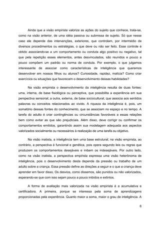 6
Ainda que a visão empirista valorize as ações do sujeito que conhece, trata-se,
como na visão anterior, de uma idéia passiva ou submissa de sujeito. Só que nesse
caso ele depende das intervenções, exteriores, que controlam, por intermédio de
diversos procedimentos ou estratégias, o que deve ou não ser feito. Esse controle é
obtido associando-se a um comportamento ou conduta algo positivo ou negativo, tal
que pela repetição esses elementos, antes desvinculados, são reunidos e pouco a
pouco compõem um padrão ou norma de conduta. Por exemplo, o que julgamos
interessante de associar como características de inteligência que queremos
desenvolver em nossos filhos ou alunos? Curiosidade, rapidez, malícia? Como criar
exercícios ou situações que favorecem o desenvolvimento dessas habilidades?
Na visão empirista o desenvolvimento da inteligência resulta de duas fontes:
uma, interna, de base fisiológica ou perceptiva, que possibilita a experiência em sua
perspectiva sensorial; a outra, externa, de base sociocultural, que associa aos sentidos
palavras ou conceitos relacionados ao vivido. A riqueza da inteligência é, pois, um
somatório dessas fontes do conhecimento, que se associam no espaço e no tempo. A
tarefa do adulto é criar contingências ou circunstâncias favoráveis a essas relações
bem como evitar as que são prejudiciais. Além disso, deve corrigir ou confirmar os
comportamentos emitidos, garantindo assim sua modelagem adequada aos aspectos
valorizados socialmente ou necessários à realização de uma tarefa ou objetivo.
Na visão inatista, a inteligência tem uma base estrutural; na visão empirista, ao
contrário, a perspectiva é funcional e genética, pois opera segundo leis ou regras que
produzem os comportamentos desejáveis e inibem os indesejáveis. Por outro lado,
como na visão inatista, a perspectiva empirista expressa uma visão heterônoma de
inteligência, pois o desenvolvimento desta depende da pressão ou trabalho de um
adulto sobre a criança. Essa pressão define as direções a seguir e o que a criança deve
aprender em favor disso. Os desvios, como dissemos, são punidos ou não valorizados,
esperando-se que com isso sejam pouco a pouco inibidos e extintos.
A forma de avaliação mais valorizada na visão empirista é a acumulativa e
certificadora. A primeira, porque se interessa pela soma de aprendizagens
proporcionadas pela experiência. Quanto maior a soma, maior o grau de inteligência. A
 