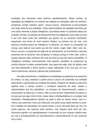 8
condições que favorecem esse contínuo aperfeiçoamento. Nesse sentido, as
regulações da inteligência no contexto das relações ou interações, além de confirmar,
compensar, corrigir, substituir, opera – pouco a pouco - antecipando ou pré-corrigindo
uma ação antes de sua realização. Todos esses trabalhos de regulação são feitos por
uma razão imanente à própria inteligência, cuja ênfase reside no constante esforço de
evolução. De fato, no processo de desenvolvimento da inteligência o que antes era todo
e por isso dava conta dos conteúdos que gerava vai se tornando insuficiente,
requerendo uma forma de nível superior. Explico: no primeiro ano de vida, uma
estrutura sensório-motora de inteligência é suficiente, ao menos na perspectiva da
criança, para abarcar tudo aquilo que ela faz: mamar, sugar, bater, olhar, virar, etc.
Pouco a pouco, os esquemas de ação vão se coordenando, os movimentos e recursos
sensoriais vão se tornando mais complexos; a criança começa a imitar, falar, andar e
aquela estrutura antes suficiente não mais dá conta do que ela mesma possibilitou. A
inteligência simbólica, estruturalmente mais potente, possibilita os progressos da
criança inclusive no plano sensorial-motor, pois agora ela salta, pula, faz gestos cada
vez mais sofisticados e atribui sentido a essas realizações. É por isso que, em uma
visão construtivista, estrutura e gênese são indissociáveis.
Na visão construtivista, a inteligência é considerada na perspectiva de autonomia
da criança, ou seja, expressa o quanto pouco a pouco vai superando sua condição
dependente e subordinada aos cuidados dos adultos. Progredir em direção à autonomia
significa para a criança construir e coordenar esquemas de ação, noções e
representações que lhe possibilitam, no processo de desenvolvimento, realizar e
compreender as coisas por si mesma. Não se trata de ficar independente do adulto ou
do que quer que seja. Como vimos, nessa visão a interdependência é a condição mais
importante. Interdependência significa ser parte e todo ao mesmo tempo. Isso é o
mesmo que autonomia. Como ser relacional, uma parte nossa estará sempre no outro,
daí o trabalho de assimilação. Ao mesmo tempo, o outro não pode fazer por nós. Em
outras palavras, não fazemos nada sozinhos, mas ninguém pode fazer por nós.
Autonomia significa um aperfeiçoamento e construção do que ninguém poderia fazer
por nós e simultaneamente um reconhecimento e aprofundamento do que contamos
com o outro.
 