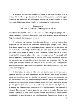 9
A avaliação em uma perspectiva construtivista é, sobretudo formativa, pois se
trata de atribuir valor ao que é relacional. Nesse sentido, avaliar é observar e regular
tudo aquilo que é favorável à aprendizagem. Do ponto de vista educacional, a melhor
intervenção é aquela que coloca desafios ou obstáculos a serem superados.
Segunda parte
PIAGET E NOSSA INTELIGÊNCIA (Macedo, 1997a)
Na visão de Piaget (1896-1980), os seres vivos são todos inteligentes (Piaget, 1967 /
2000). Como e por que somos inteligentes? Todo o trabalho teórico e experimental de
Piaget foi dedicado à análise dessa hipótese.
A inteligência expressa duas condições ou problemas do ser vivo: organização e
adaptação em um contexto de constantes transformações (Piaget, 1936 / 1970).
Organização porque, uma vez tornados vivos, isto é, nascidos para a vida, temos que
agir para manter essa condição de totalidade. Doenças, fome, dor, miséria, violência,
disfunções, perturbações de todos os tipos, processos degenerativos e a morte –
síntese de tudo o que se opõe à vida – estão sempre presentes. A organização vital,
aquilo que expressa nossa identidade de ser vivo, será, então, para sempre, enquanto
não morrermos, um eterno problema: como conhecer o que conserva a vida? Por que
certas ações ou certos objetos são bons para a vida e outros, não? A inteligência é
aquilo que nos ajudará a encontrar respostas para isso. Ser ou estar vivo é, por isso,
ser ou estar inteligente.
A organização expressa a vida como um sistema que, como tal, deve se
conservar enquanto todo. Mas esse sistema é aberto. Partes daquilo que nos conserva
a vida, como sistema, estão fora de nós, não são, nem poderão ser, produzidas por
nós. Por exemplo, ainda que mamíferos não produzimos o leite que nos alimenta. Não
produzimos o ar que oxigena nossas células e tecidos. Sozinhos, não criamos a língua
que nos permite comunicar e, por isso, sobreviver. Não criamos os objetos ou as
tecnologias que garantem nossa subsistência sociocultural e biológica. Dependemos da
natureza. Dependemos de outras pessoas, de nossa comunidade. Estamos, pois,
fadados à interação, à troca. Temos que nos adaptar, regular nossas necessidades e
possibilidades de sobrevivência ao que está fora de nós. E que mesmo dentro de nós
 