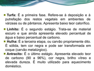 Turfa: É a primeira fase. Refere-se à deposição e à
putrefação dos restos vegetais em ambientes de
várzeas ou de pântanos. Apresenta baixo teor calorífico.
Linhito: É o segundo estágio. Trata-se de material
escuro e que ainda apresenta elevado percentual de
água e baixo percentual de carbono.
Hulha: É a terceira etapa, ou carvão propriamente dito.
É sólida, tem cor negra e pode ser transformada em
coque (carvão metalúrgico).
Antracito: É o último estágio. Apresenta elevado teor
de carbono (90 a 96%), cor negra, brilho vítreo e
elevada dureza. É muito utilizado para aquecimento
doméstico.
 