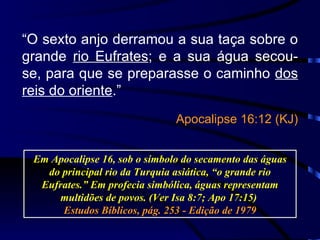 “ O sexto anjo derramou a sua taça sobre o grande  rio Eufrates ; e a sua água secou-se, para que se preparasse o caminho  dos reis do oriente .” Apocalipse 16:12 (KJ) Em Apocalipse 16, sob o símbolo do secamento das águas do principal rio da Turquia asiática, “o grande rio Eufrates.” E m profecia simbólica, águas representam multidões de povos.  (Ver Isa 8:7; Apo 17:15)  Estudos Bíblicos, pág. 253 - Edição de 1979 