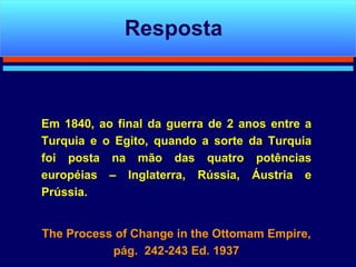 Em 1840, ao final da guerra de 2 anos entre a Turquia e o Egito, quando a sorte da Turquia foi posta na mão das quatro potências européias – Inglaterra, Rússia, Áustria e Prússia. The Process of Change in the Ottomam Empire, pág.  242-243 Ed. 1937 Resposta 
