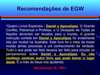 "Quatro Livros Especiais -  Daniel e Apocalipse ,  O Grande Conflito, Patriarcas e Profetas, e O Desejado de Todas as Nações deveriam ser levados para o mundo. A grande instrução contida em  Daniel e Apocalipse  foi avidamente lida por muitos na Austrália. Este livro foi o meio de trazer muitas almas preciosas a um conhecimento da verdade. Tudo o que pode ser feito deveria ser feito para circular os pensamentos sobre  Daniel e Apocalipse .   Eu não conheço nenhum outro livro que pode tomar o lugar deste .   É a  mão de Deus nos ajudando.   Manuscript 76, 1901. Recomendações de EGW 