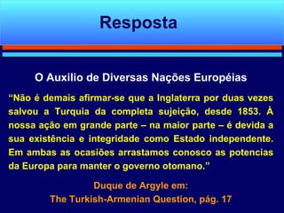 O Auxilio de Diversas Nações Européias “ Não é demais afirmar-se que a Inglaterra por duas vezes salvou a Turquia da completa sujeição, desde 1853. À nossa ação em grande parte – na maior parte – é devida a sua existência e integridade como Estado independente. Em ambas as ocasiões arrastamos conosco as potencias da Europa para manter o governo otomano.” Duque de Argyle em:  The Turkish-Armenian Question, pág. 17 Resposta 