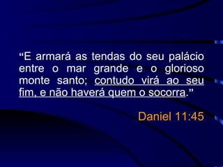 “ E armará as tendas do seu palácio entre o mar grande e o glorioso monte santo;  contudo virá ao seu fim, e não haverá quem o socorra . ” Daniel 11:45 