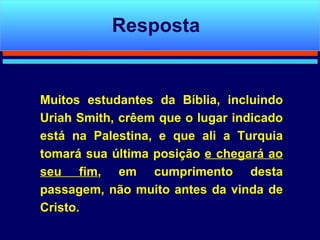 Muitos estudantes da Bíblia, incluindo Uriah Smith, crêem que o lugar indicado está na Palestina, e que ali a Turquia tomará sua última posição  e chegará ao seu fim , em cumprimento desta passagem, não muito antes da vinda de Cristo. Resposta 
