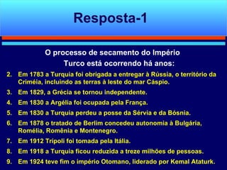 O processo de secamento do Império  Turco está ocorrendo há anos: Em 1783 a Turquia foi obrigada a entregar à Rússia, o território da Criméia, incluindo as terras à leste do mar Cáspio. Em 1829, a Grécia se tornou independente. Em 1830 a Argélia foi ocupada pela França. Em 1830 a Turquia perdeu a posse da Sérvia e da Bósnia. Em 1878 o tratado de Berlim concedeu autonomia à Bulgária, Romélia, Romênia e Montenegro. Em 1912 Trípoli foi tomada pela Itália. Em 1918 a Turquia ficou reduzida a treze milhões de pessoas. Em 1924 teve fim o império Otomano, liderado por Kemal Ataturk.  Resposta-1 