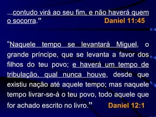 ... contudo virá ao seu fim, e não haverá quem o socorra . ”   Daniel 11:45 “ Naquele tempo se levantará Miguel , o grande príncipe, que se levanta a favor dos filhos do teu povo;  e haverá um tempo de tribulação, qual nunca houve , desde que existiu nação até aquele tempo; mas naquele tempo livrar-se-á o teu povo, todo aquele que for achado escrito no livro. ”  Daniel 12:1 