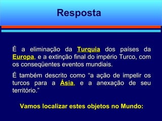 É a eliminação da  Turquia  dos países da  Europa ,  e a extinção final do império Turco, com os conseqüentes eventos mundiais.  É também descrito como “a ação de impelir os turcos para a  Ásia ,  e a anexação de seu território.” Vamos localizar estes objetos no Mundo: Resposta 