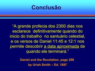 Conclusão “ A grande profecia dos 2300 dias nos esclarece  definitivamente quando do inicio do trabalho  no santuário celestial, e os versos de Daniel 11:45 e 12:1 nos permite descobrir  a data aproximada  de quando ele terminará.” Daniel and the Revelation, page 296  by Uriah Smith – Ed. 1897 